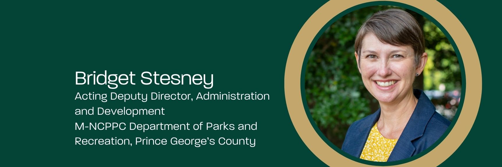 Bridget Stesney Acting Deputy Director, Administration and Development M-NCPPC Department of Parks and Recreation, Prince George’s County - Headshot with trees and a park in the background